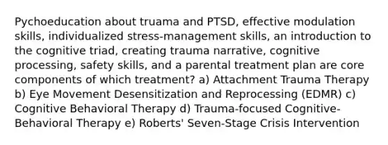 Pychoeducation about truama and PTSD, effective modulation skills, individualized stress-management skills, an introduction to the cognitive triad, creating trauma narrative, cognitive processing, safety skills, and a parental treatment plan are core components of which treatment? a) Attachment Trauma Therapy b) Eye Movement Desensitization and Reprocessing (EDMR) c) Cognitive Behavioral Therapy d) Trauma-focused Cognitive-Behavioral Therapy e) Roberts' Seven-Stage Crisis Intervention