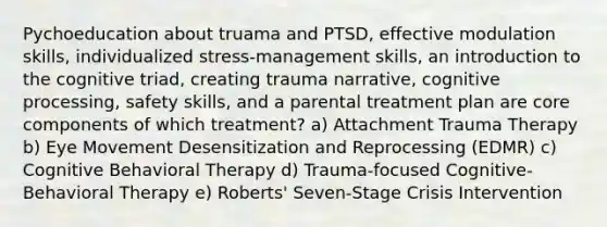 Pychoeducation about truama and PTSD, effective modulation skills, individualized stress-management skills, an introduction to the cognitive triad, creating trauma narrative, cognitive processing, safety skills, and a parental treatment plan are core components of which treatment? a) Attachment Trauma Therapy b) Eye Movement Desensitization and Reprocessing (EDMR) c) Cognitive Behavioral Therapy d) Trauma-focused Cognitive-Behavioral Therapy e) Roberts' Seven-Stage Crisis Intervention