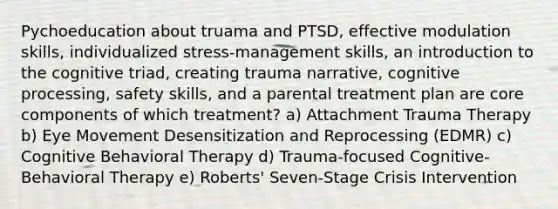 Pychoeducation about truama and PTSD, effective modulation skills, individualized stress-management skills, an introduction to the cognitive triad, creating trauma narrative, cognitive processing, safety skills, and a parental treatment plan are core components of which treatment? a) Attachment Trauma Therapy b) Eye Movement Desensitization and Reprocessing (EDMR) c) Cognitive Behavioral Therapy d) Trauma-focused Cognitive-Behavioral Therapy e) Roberts' Seven-Stage Crisis Intervention