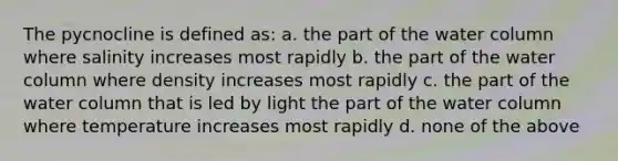 The pycnocline is defined as: a. the part of the water column where salinity increases most rapidly b. the part of the water column where density increases most rapidly c. the part of the water column that is led by light the part of the water column where temperature increases most rapidly d. none of the above