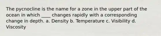 The pycnocline is the name for a zone in the upper part of the ocean in which ____ changes rapidly with a corresponding change in depth. a. Density b. Temperature c. Visibility d. Viscosity