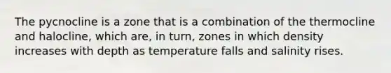 The pycnocline is a zone that is a combination of the thermocline and halocline, which are, in turn, zones in which density increases with depth as temperature falls and salinity rises.