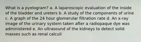 What is a pyelogram? a. A laparoscopic evaluation of the inside of the bladder and ureters b. A study of the components of urine c. A graph of the 24 hour glomerular filtration rate d. An x-ray image of the urinary system taken after a radiopaque dye was administered e. An ultrasound of the kidneys to detect solid masses such as renal calculi