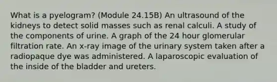 What is a pyelogram? (Module 24.15B) An ultrasound of the kidneys to detect solid masses such as renal calculi. A study of the components of urine. A graph of the 24 hour glomerular filtration rate. An x-ray image of the urinary system taken after a radiopaque dye was administered. A laparoscopic evaluation of the inside of the bladder and ureters.