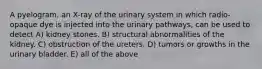 A pyelogram, an X-ray of the urinary system in which radio-opaque dye is injected into the urinary pathways, can be used to detect A) kidney stones. B) structural abnormalities of the kidney. C) obstruction of the ureters. D) tumors or growths in the urinary bladder. E) all of the above