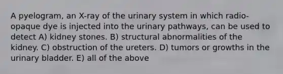 A pyelogram, an X-ray of the urinary system in which radio-opaque dye is injected into the urinary pathways, can be used to detect A) kidney stones. B) structural abnormalities of the kidney. C) obstruction of the ureters. D) tumors or growths in the <a href='https://www.questionai.com/knowledge/kb9SdfFdD9-urinary-bladder' class='anchor-knowledge'>urinary bladder</a>. E) all of the above