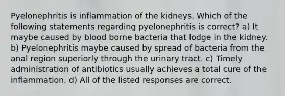 Pyelonephritis is inflammation of the kidneys. Which of the following statements regarding pyelonephritis is correct? a) It maybe caused by blood borne bacteria that lodge in the kidney. b) Pyelonephritis maybe caused by spread of bacteria from the anal region superiorly through the urinary tract. c) Timely administration of antibiotics usually achieves a total cure of the inflammation. d) All of the listed responses are correct.