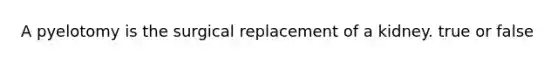 A pyelotomy is the surgical replacement of a kidney. true or false