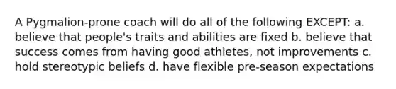 A Pygmalion-prone coach will do all of the following EXCEPT: a. believe that people's traits and abilities are fixed b. believe that success comes from having good athletes, not improvements c. hold stereotypic beliefs d. have flexible pre-season expectations