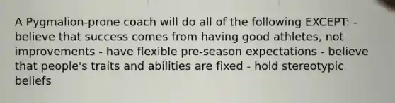 A Pygmalion-prone coach will do all of the following EXCEPT: - believe that success comes from having good athletes, not improvements - have flexible pre-season expectations - believe that people's traits and abilities are fixed - hold stereotypic beliefs