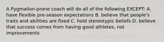 A Pygmalion-prone coach will do all of the following EXCEPT: A. have flexible pre-season expectations B. believe that people's traits and abilities are fixed C. hold stereotypic beliefs D. believe that success comes from having good athletes, not improvements