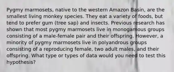 Pygmy marmosets, native to the western Amazon Basin, are the smallest living monkey species. They eat a variety of foods, but tend to prefer gum (tree sap) and insects. Previous research has shown that most pygmy marmosets live in monogamous groups consisting of a male-female pair and their offspring. However, a minority of pygmy marmosets live in polyandrous groups consisting of a reproducing female, two adult males, and their offspring. What type or types of data would you need to test this hypothesis?