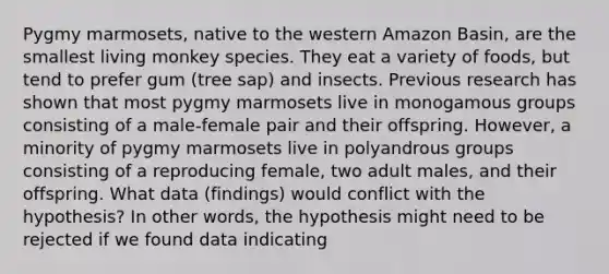 Pygmy marmosets, native to the western Amazon Basin, are the smallest living monkey species. They eat a variety of foods, but tend to prefer gum (tree sap) and insects. Previous research has shown that most pygmy marmosets live in monogamous groups consisting of a male-female pair and their offspring. However, a minority of pygmy marmosets live in polyandrous groups consisting of a reproducing female, two adult males, and their offspring. What data (findings) would conflict with the hypothesis? In other words, the hypothesis might need to be rejected if we found data indicating