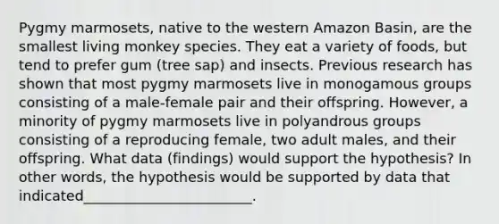 Pygmy marmosets, native to the western Amazon Basin, are the smallest living monkey species. They eat a variety of foods, but tend to prefer gum (tree sap) and insects. Previous research has shown that most pygmy marmosets live in monogamous groups consisting of a male-female pair and their offspring. However, a minority of pygmy marmosets live in polyandrous groups consisting of a reproducing female, two adult males, and their offspring. What data (findings) would support the hypothesis? In other words, the hypothesis would be supported by data that indicated________________________.
