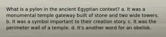 What is a pylon in the ancient Egyptian context? a. It was a monumental temple gateway built of stone and two wide towers. b. It was a symbol important to their creation story. c. It was the perimeter wall of a temple. d. It's another word for an obelisk.