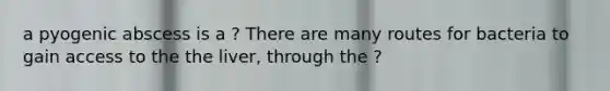 a pyogenic abscess is a ? There are many routes for bacteria to gain access to the the liver, through the ?
