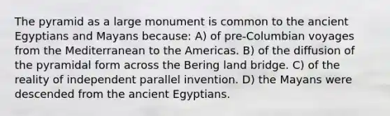 The pyramid as a large monument is common to the ancient Egyptians and Mayans because: A) of pre-Columbian voyages from the Mediterranean to the Americas. B) of the diffusion of the pyramidal form across the Bering land bridge. C) of the reality of independent parallel invention. D) the Mayans were descended from the ancient Egyptians.