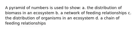 A pyramid of numbers is used to show: a. the distribution of biomass in an ecosystem b. a network of feeding relationships c. the distribution of organisms in an ecosystem d. a chain of feeding relationships