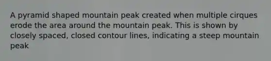 A pyramid shaped mountain peak created when multiple cirques erode the area around the mountain peak. This is shown by closely spaced, closed contour lines, indicating a steep mountain peak