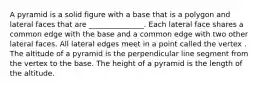 A pyramid is a solid figure with a base that is a polygon and lateral faces that are _______________. Each lateral face shares a common edge with the base and a common edge with two other lateral faces. All lateral edges meet in a point called the vertex . The altitude of a pyramid is the perpendicular line segment from the vertex to the base. The height of a pyramid is the length of the altitude.