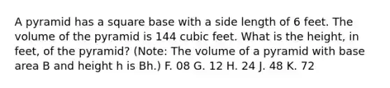 A pyramid has a square base with a side length of 6 feet. The volume of the pyramid is 144 cubic feet. What is the height, in feet, of the pyramid? (Note: The volume of a pyramid with base area B and height h is Bh.) F. 08 G. 12 H. 24 J. 48 K. 72