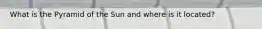 What is the Pyramid of the Sun and where is it located?