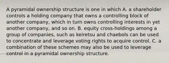 A pyramidal ownership structure is one in which A. a shareholder controls a holding company that owns a controlling block of another company, which in turn owns controlling interests in yet another company, and so on. B. equity cross-holdings among a group of companies, such as keiretsu and chaebols can be used to concentrate and leverage voting rights to acquire control. C. a combination of these schemes may also be used to leverage control in a pyramidal ownership structure.