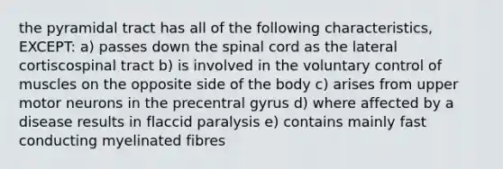 the pyramidal tract has all of the following characteristics, EXCEPT: a) passes down the spinal cord as the lateral cortiscospinal tract b) is involved in the voluntary control of muscles on the opposite side of the body c) arises from upper motor neurons in the precentral gyrus d) where affected by a disease results in flaccid paralysis e) contains mainly fast conducting myelinated fibres