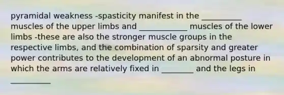 pyramidal weakness -spasticity manifest in the __________ muscles of the upper limbs and ____________ muscles of the lower limbs -these are also the stronger muscle groups in the respective limbs, and the combination of sparsity and greater power contributes to the development of an abnormal posture in which the arms are relatively fixed in ________ and the legs in __________