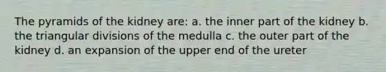 The pyramids of the kidney are: a. the inner part of the kidney b. the triangular divisions of the medulla c. the outer part of the kidney d. an expansion of the upper end of the ureter