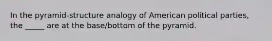 In the pyramid-structure analogy of American political parties, the _____ are at the base/bottom of the pyramid.