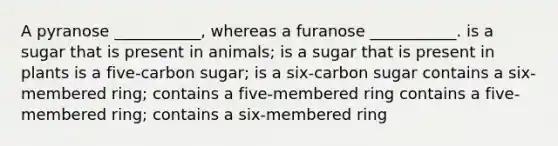 A pyranose ___________, whereas a furanose ___________. is a sugar that is present in animals; is a sugar that is present in plants is a five-carbon sugar; is a six-carbon sugar contains a six-membered ring; contains a five-membered ring contains a five-membered ring; contains a six-membered ring