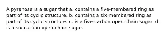 A pyranose is a sugar that a. contains a five-membered ring as part of its cyclic structure. b. contains a six-membered ring as part of its cyclic structure. c. is a five-carbon open-chain sugar. d. is a six-carbon open-chain sugar.