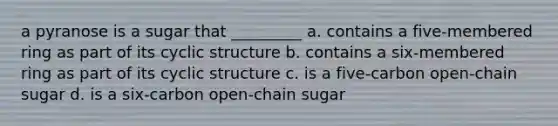 a pyranose is a sugar that _________ a. contains a five-membered ring as part of its cyclic structure b. contains a six-membered ring as part of its cyclic structure c. is a five-carbon open-chain sugar d. is a six-carbon open-chain sugar