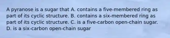 A pyranose is a sugar that A. contains a five-membered ring as part of its cyclic structure. B. contains a six-membered ring as part of its cyclic structure. C. is a five-carbon open-chain sugar. D. is a six-carbon open-chain sugar