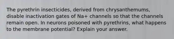 The pyrethrin insecticides, derived from chrysanthemums, disable inactivation gates of Na+ channels so that the channels remain open. In neurons poisoned with pyrethrins, what happens to the membrane potential? Explain your answer.