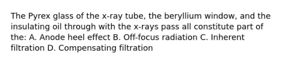 The Pyrex glass of the x-ray tube, the beryllium window, and the insulating oil through with the x-rays pass all constitute part of the: A. Anode heel effect B. Off-focus radiation C. Inherent filtration D. Compensating filtration