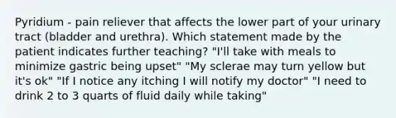 Pyridium - pain reliever that affects the lower part of your urinary tract (bladder and urethra). Which statement made by the patient indicates further teaching? "I'll take with meals to minimize gastric being upset" "My sclerae may turn yellow but it's ok" "If I notice any itching I will notify my doctor" "I need to drink 2 to 3 quarts of fluid daily while taking"