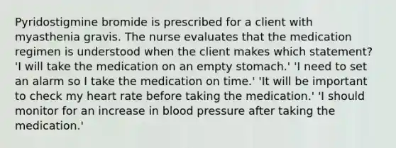 Pyridostigmine bromide is prescribed for a client with myasthenia gravis. The nurse evaluates that the medication regimen is understood when the client makes which statement? 'I will take the medication on an empty stomach.' 'I need to set an alarm so I take the medication on time.' 'It will be important to check my heart rate before taking the medication.' 'I should monitor for an increase in blood pressure after taking the medication.'