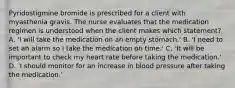 Pyridostigmine bromide is prescribed for a client with myasthenia gravis. The nurse evaluates that the medication regimen is understood when the client makes which statement? A. 'I will take the medication on an empty stomach.' B. 'I need to set an alarm so I take the medication on time.' C. 'It will be important to check my heart rate before taking the medication.' D. 'I should monitor for an increase in blood pressure after taking the medication.'