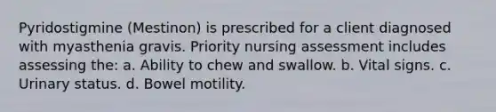 Pyridostigmine (Mestinon) is prescribed for a client diagnosed with myasthenia gravis. Priority nursing assessment includes assessing the: a. Ability to chew and swallow. b. Vital signs. c. Urinary status. d. Bowel motility.