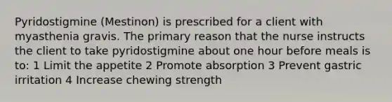 Pyridostigmine (Mestinon) is prescribed for a client with myasthenia gravis. The primary reason that the nurse instructs the client to take pyridostigmine about one hour before meals is to: 1 Limit the appetite 2 Promote absorption 3 Prevent gastric irritation 4 Increase chewing strength