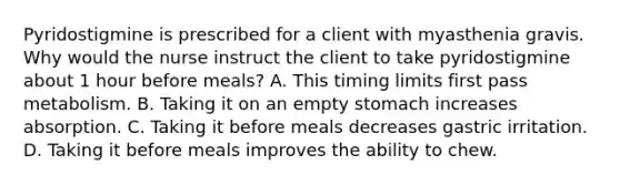 Pyridostigmine is prescribed for a client with myasthenia gravis. Why would the nurse instruct the client to take pyridostigmine about 1 hour before meals? A. This timing limits first pass metabolism. B. Taking it on an empty stomach increases absorption. C. Taking it before meals decreases gastric irritation. D. Taking it before meals improves the ability to chew.