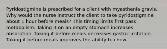 Pyridostigmine is prescribed for a client with myasthenia gravis. Why would the nurse instruct the client to take pyridostigmine about 1 hour before meals? This timing limits first pass metabolism. Taking it on an empty stomach increases absorption. Taking it before meals decreases gastric irritation. Taking it before meals improves the ability to chew.