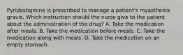 Pyridostigmine is prescribed to manage a patient's myasthenia gravis. Which instruction should the nurse give to the patient about the administration of the drug? A. Take the medication after meals. B. Take the medication before meals. C. Take the medication along with meals. D. Take the medication on an empty stomach.