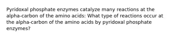 Pyridoxal phosphate enzymes catalyze many reactions at the alpha-carbon of the amino acids: What type of reactions occur at the alpha-carbon of the amino acids by pyridoxal phosphate enzymes?