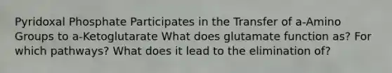 Pyridoxal Phosphate Participates in the Transfer of a-Amino Groups to a-Ketoglutarate What does glutamate function as? For which pathways? What does it lead to the elimination of?