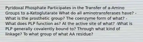 Pyridoxal Phosphate Participates in the Transfer of a-Amino Groups to a-Ketoglutarate What do all aminotransferases have? -What is the prosthetic group? The coenzyme form of what? -What does PLP function as? At the active site of what? -What is PLP generally covalently bound to? Through what kind of linkage? To what group of what AA residue?