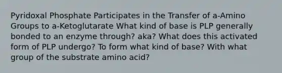 Pyridoxal Phosphate Participates in the Transfer of a-Amino Groups to a-Ketoglutarate What kind of base is PLP generally bonded to an enzyme through? aka? What does this activated form of PLP undergo? To form what kind of base? With what group of the substrate amino acid?