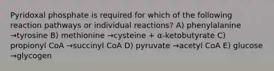 Pyridoxal phosphate is required for which of the following reaction pathways or individual reactions? A) phenylalanine →tyrosine B) methionine →cysteine + α-ketobutyrate C) propionyl CoA →succinyl CoA D) pyruvate →acetyl CoA E) glucose →glycogen